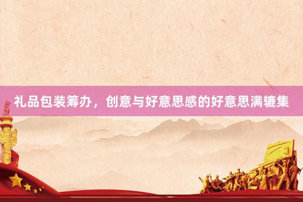 礼品包装筹办，创意与好意思感的好意思满辘集